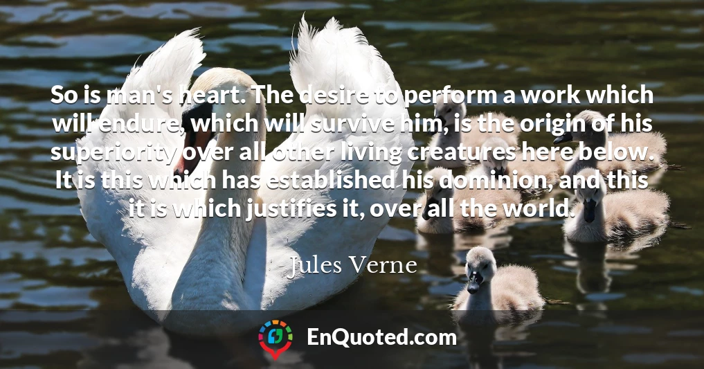 So is man's heart. The desire to perform a work which will endure, which will survive him, is the origin of his superiority over all other living creatures here below. It is this which has established his dominion, and this it is which justifies it, over all the world.