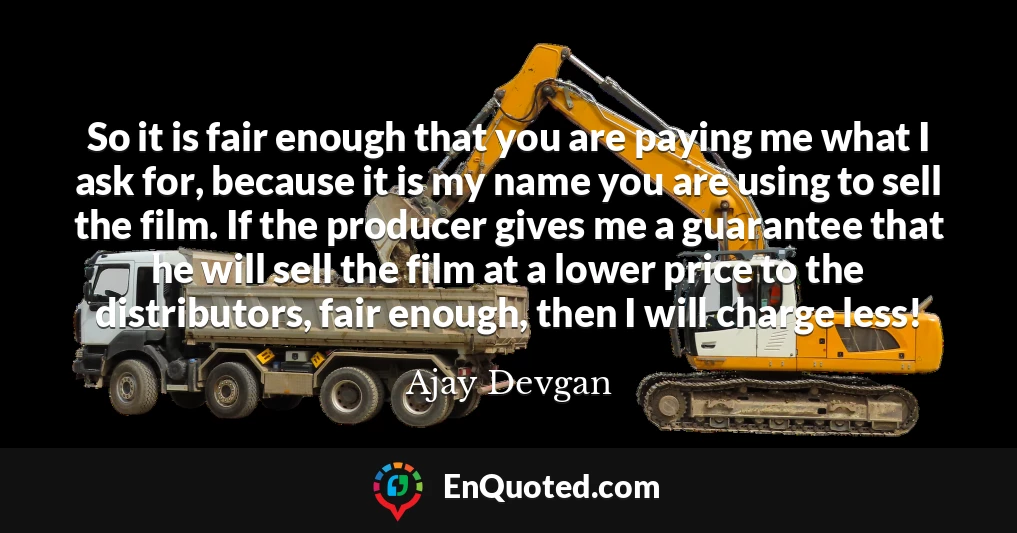 So it is fair enough that you are paying me what I ask for, because it is my name you are using to sell the film. If the producer gives me a guarantee that he will sell the film at a lower price to the distributors, fair enough, then I will charge less!