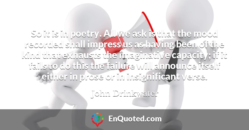 So it is in poetry. All we ask is that the mood recorded shall impress us as having been of the kind that exhausts the imaginative capacity; if it fails to do this the failure will announce itself either in prose or in insignificant verse.