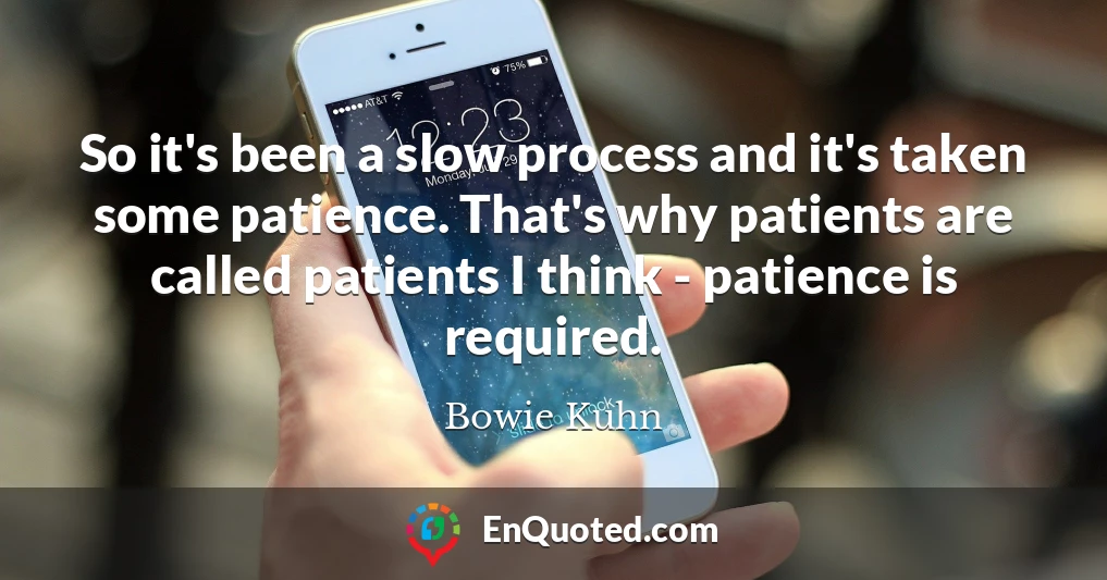 So it's been a slow process and it's taken some patience. That's why patients are called patients I think - patience is required.