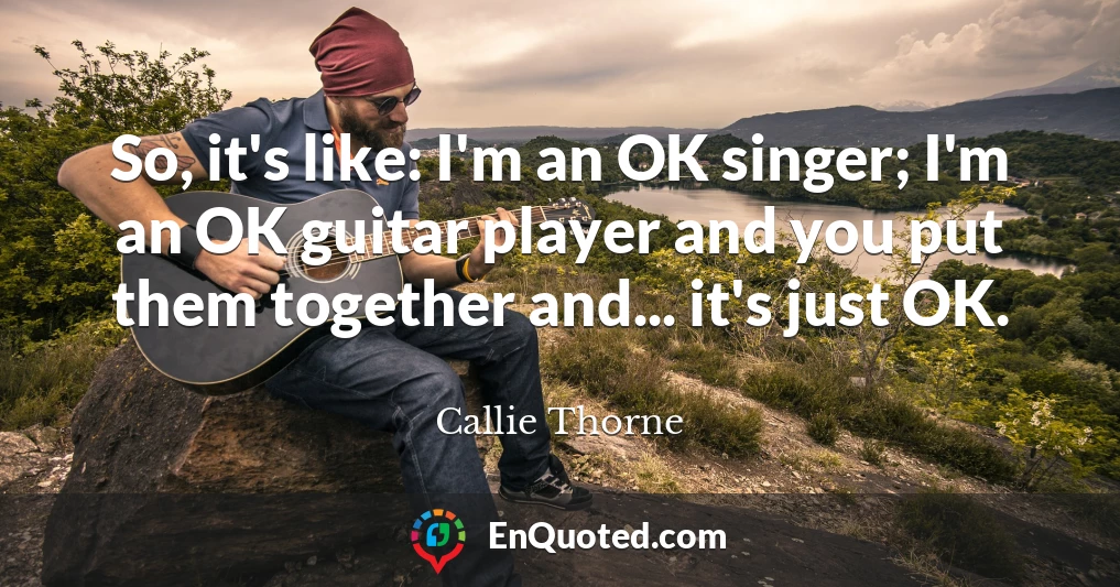 So, it's like: I'm an OK singer; I'm an OK guitar player and you put them together and... it's just OK.