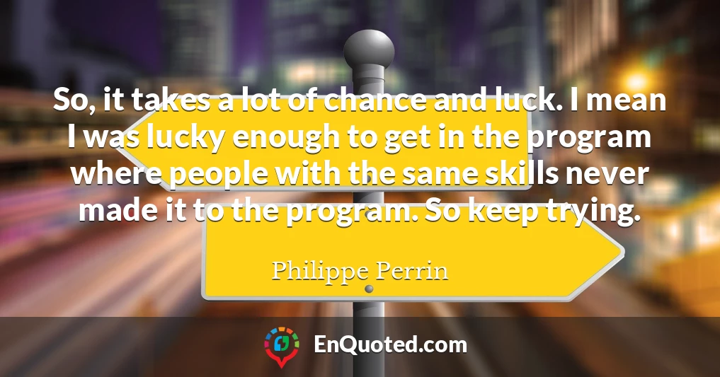 So, it takes a lot of chance and luck. I mean I was lucky enough to get in the program where people with the same skills never made it to the program. So keep trying.