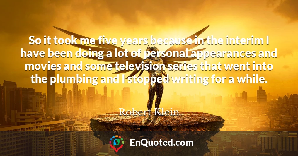 So it took me five years because in the interim I have been doing a lot of personal appearances and movies and some television series that went into the plumbing and I stopped writing for a while.