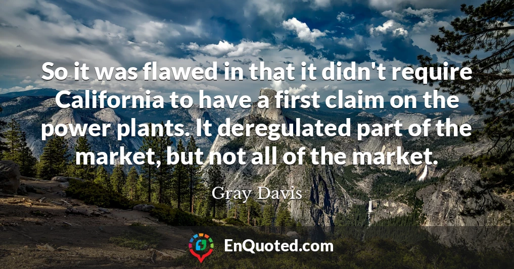 So it was flawed in that it didn't require California to have a first claim on the power plants. It deregulated part of the market, but not all of the market.