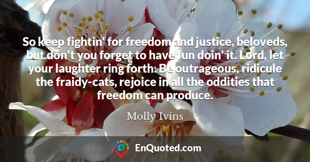 So keep fightin' for freedom and justice, beloveds, but don't you forget to have fun doin' it. Lord, let your laughter ring forth. Be outrageous, ridicule the fraidy-cats, rejoice in all the oddities that freedom can produce.