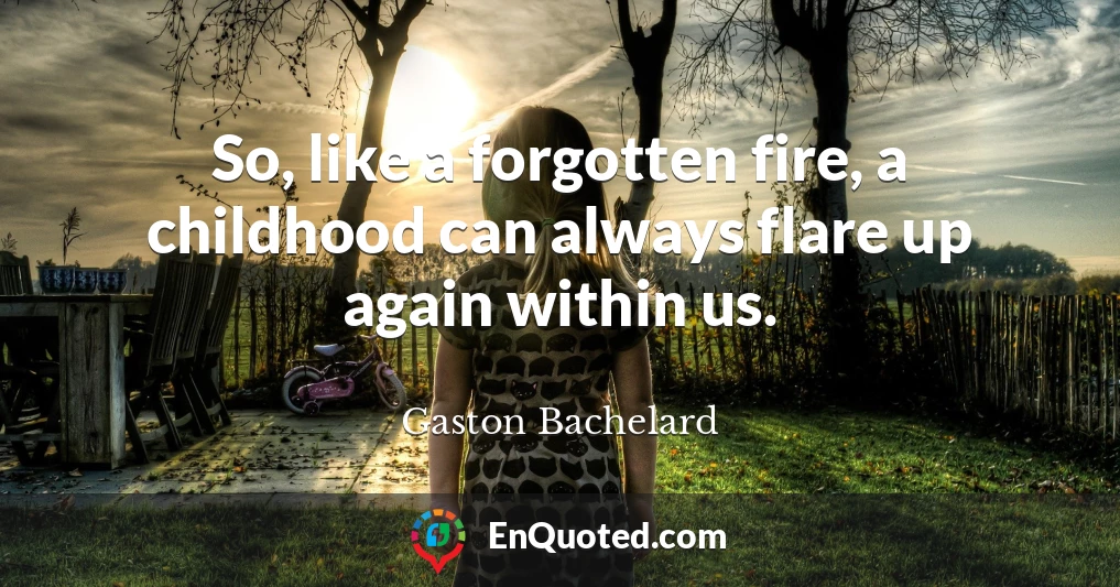 So, like a forgotten fire, a childhood can always flare up again within us.