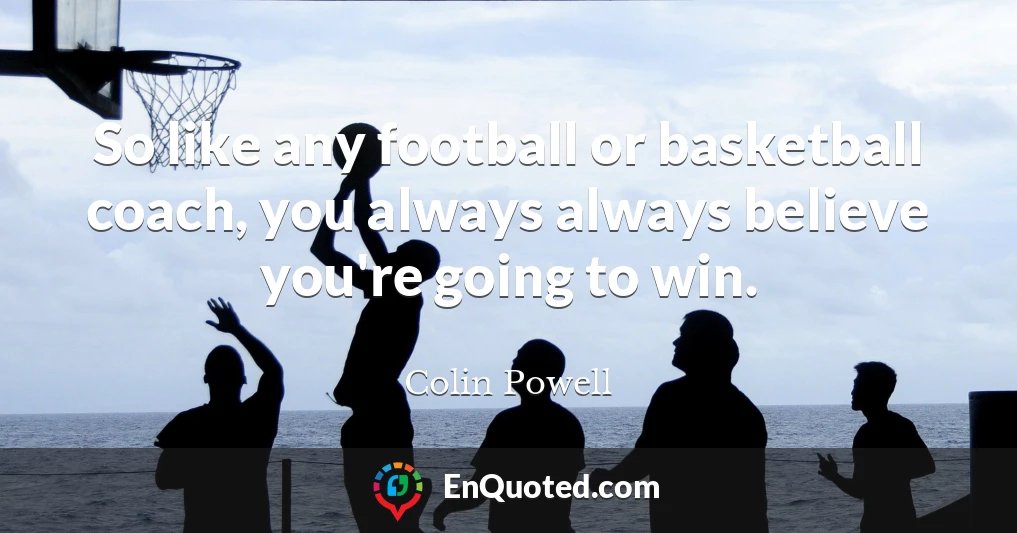 So like any football or basketball coach, you always always believe you're going to win.