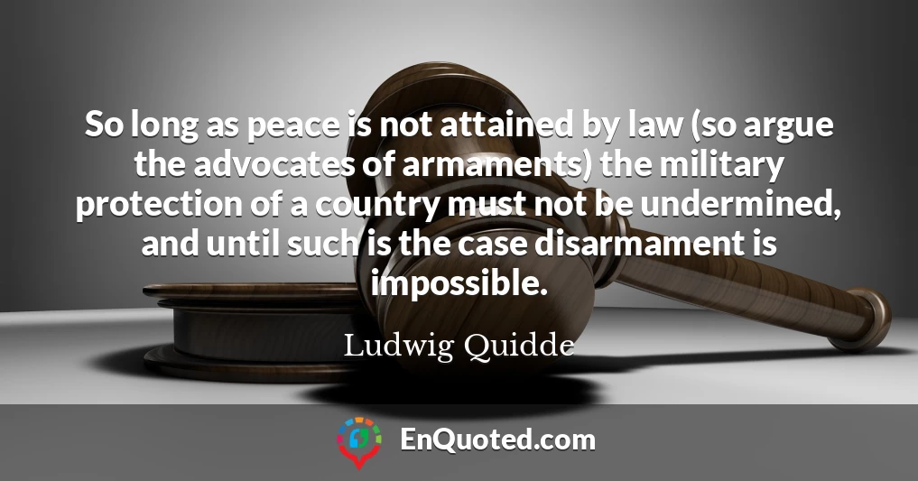 So long as peace is not attained by law (so argue the advocates of armaments) the military protection of a country must not be undermined, and until such is the case disarmament is impossible.