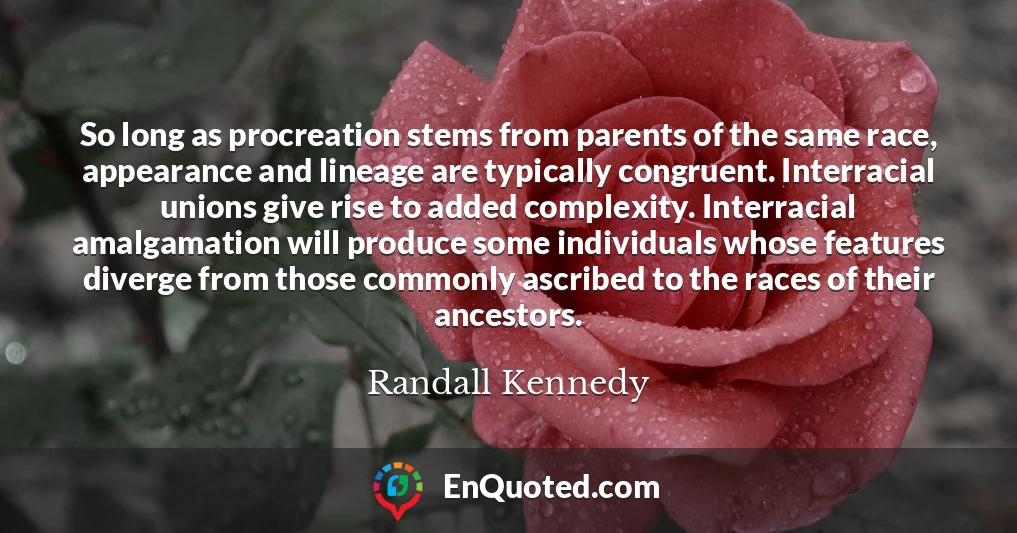 So long as procreation stems from parents of the same race, appearance and lineage are typically congruent. Interracial unions give rise to added complexity. Interracial amalgamation will produce some individuals whose features diverge from those commonly ascribed to the races of their ancestors.