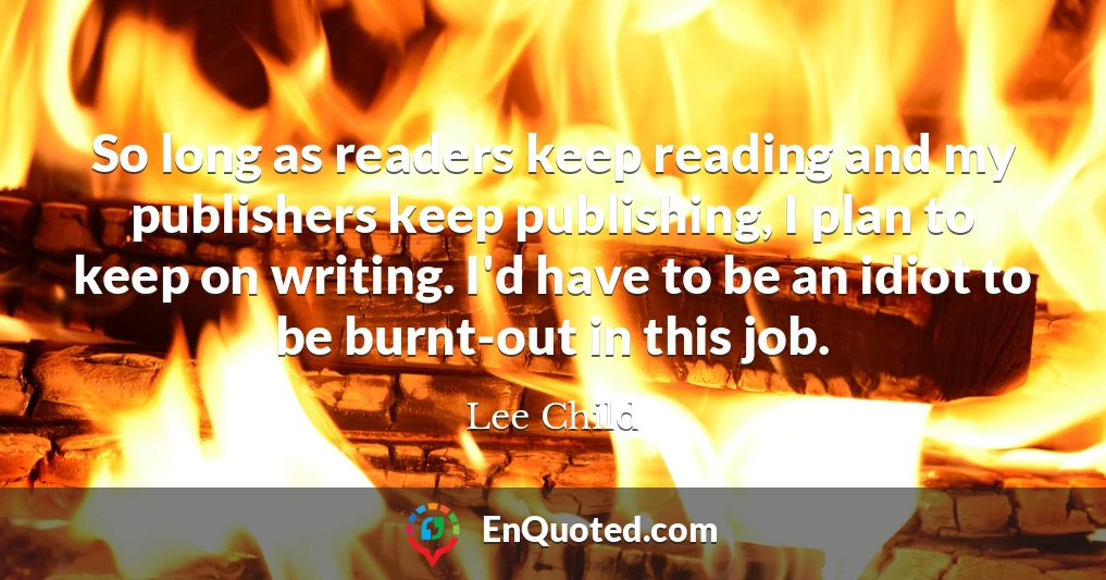 So long as readers keep reading and my publishers keep publishing, I plan to keep on writing. I'd have to be an idiot to be burnt-out in this job.
