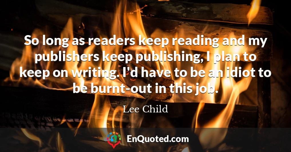 So long as readers keep reading and my publishers keep publishing, I plan to keep on writing. I'd have to be an idiot to be burnt-out in this job.