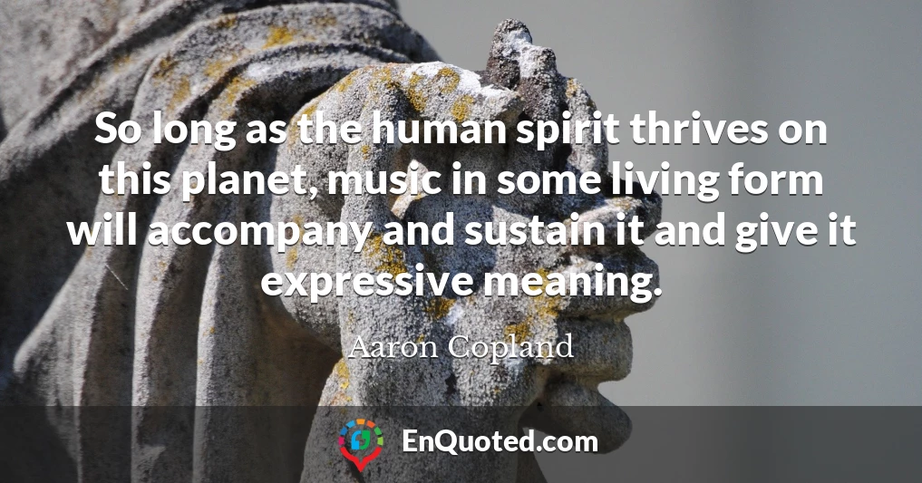 So long as the human spirit thrives on this planet, music in some living form will accompany and sustain it and give it expressive meaning.
