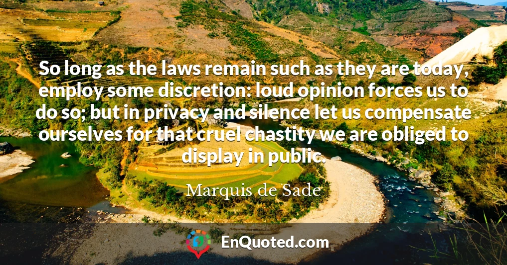 So long as the laws remain such as they are today, employ some discretion: loud opinion forces us to do so; but in privacy and silence let us compensate ourselves for that cruel chastity we are obliged to display in public.