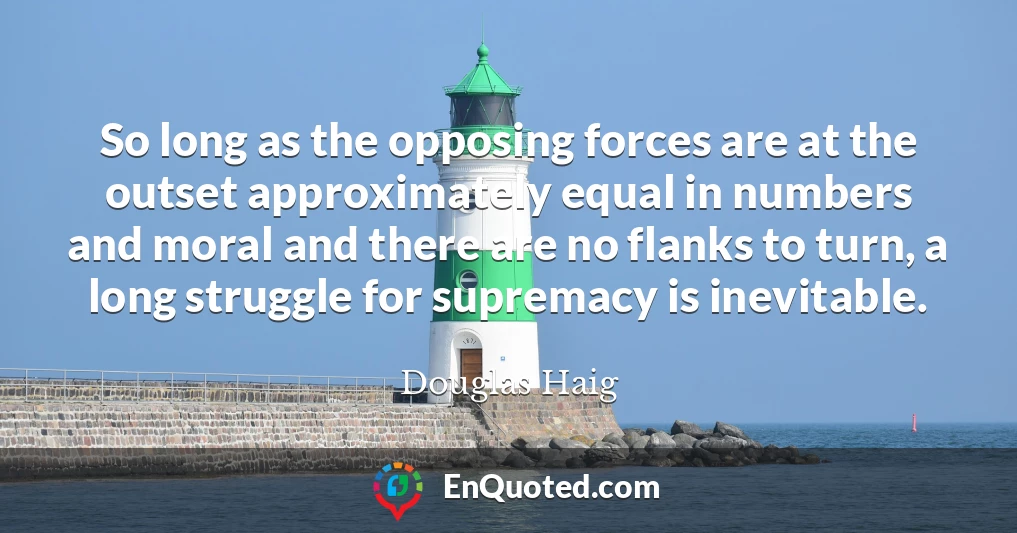 So long as the opposing forces are at the outset approximately equal in numbers and moral and there are no flanks to turn, a long struggle for supremacy is inevitable.