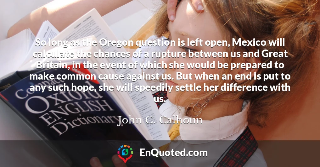 So long as the Oregon question is left open, Mexico will calculate the chances of a rupture between us and Great Britain, in the event of which she would be prepared to make common cause against us. But when an end is put to any such hope, she will speedily settle her difference with us.