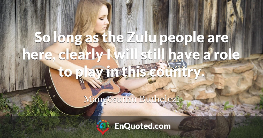 So long as the Zulu people are here, clearly I will still have a role to play in this country.