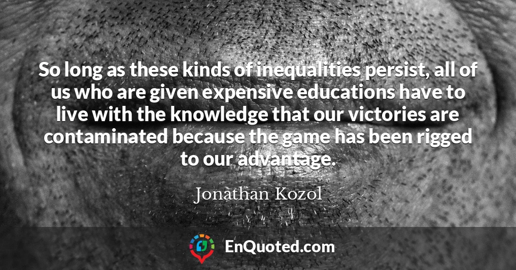 So long as these kinds of inequalities persist, all of us who are given expensive educations have to live with the knowledge that our victories are contaminated because the game has been rigged to our advantage.