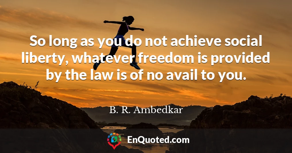 So long as you do not achieve social liberty, whatever freedom is provided by the law is of no avail to you.