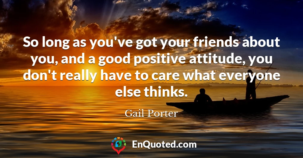 So long as you've got your friends about you, and a good positive attitude, you don't really have to care what everyone else thinks.