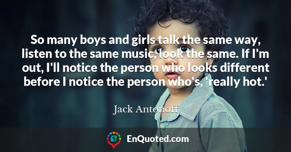 So many boys and girls talk the same way, listen to the same music, look the same. If I'm out, I'll notice the person who looks different before I notice the person who's, 'really hot.'