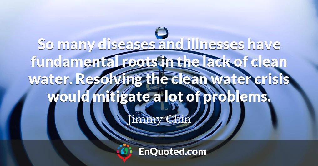 So many diseases and illnesses have fundamental roots in the lack of clean water. Resolving the clean water crisis would mitigate a lot of problems.