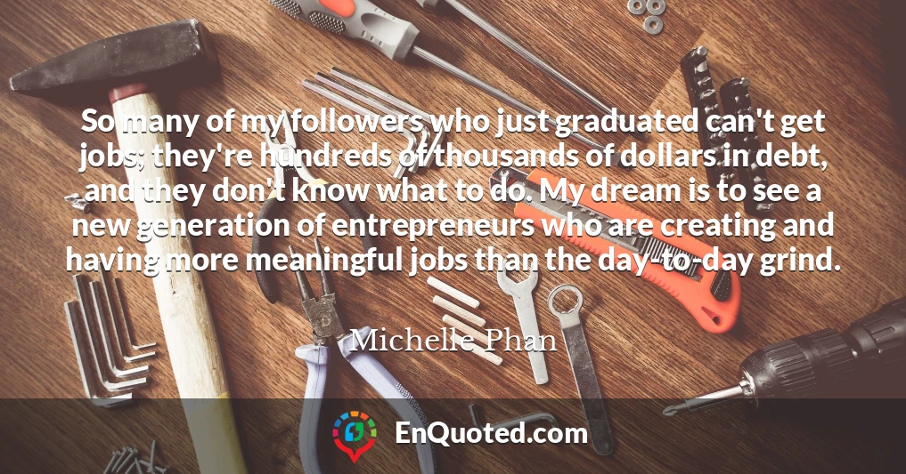So many of my followers who just graduated can't get jobs; they're hundreds of thousands of dollars in debt, and they don't know what to do. My dream is to see a new generation of entrepreneurs who are creating and having more meaningful jobs than the day-to-day grind.