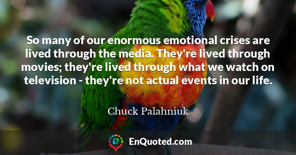 So many of our enormous emotional crises are lived through the media. They're lived through movies; they're lived through what we watch on television - they're not actual events in our life.