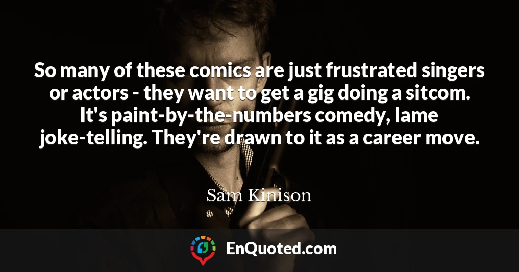 So many of these comics are just frustrated singers or actors - they want to get a gig doing a sitcom. It's paint-by-the-numbers comedy, lame joke-telling. They're drawn to it as a career move.