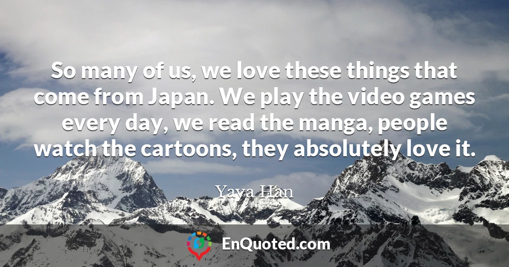 So many of us, we love these things that come from Japan. We play the video games every day, we read the manga, people watch the cartoons, they absolutely love it.