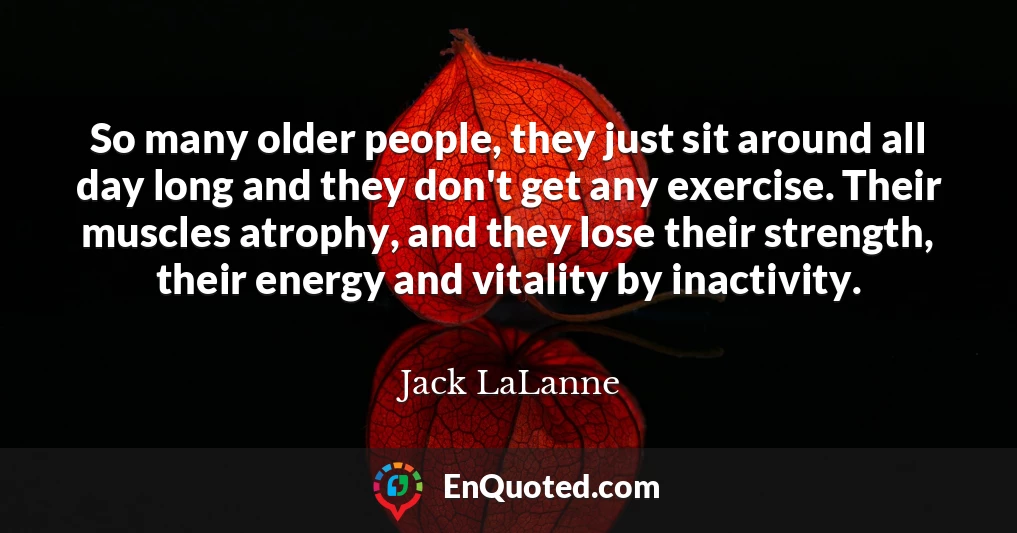 So many older people, they just sit around all day long and they don't get any exercise. Their muscles atrophy, and they lose their strength, their energy and vitality by inactivity.