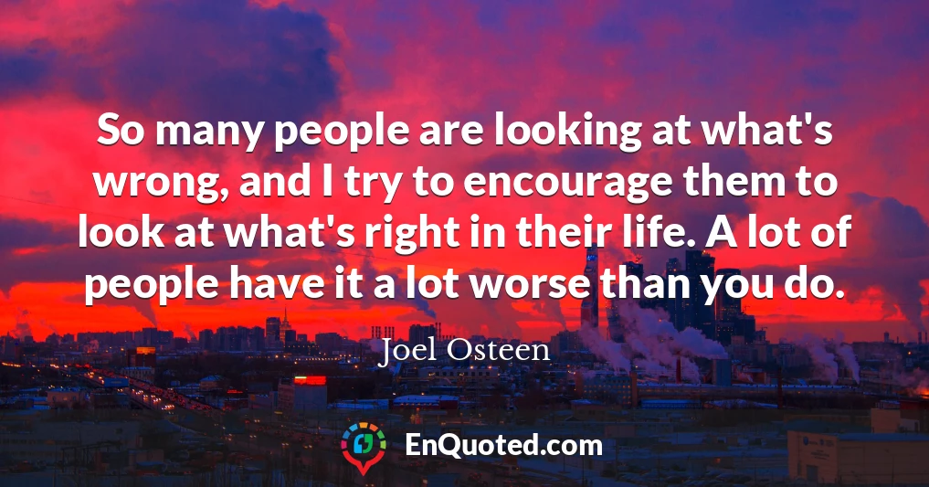 So many people are looking at what's wrong, and I try to encourage them to look at what's right in their life. A lot of people have it a lot worse than you do.