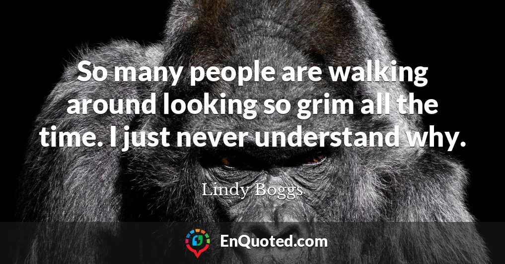 So many people are walking around looking so grim all the time. I just never understand why.