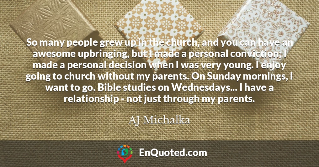 So many people grew up in the church, and you can have an awesome upbringing, but I made a personal conviction; I made a personal decision when I was very young. I enjoy going to church without my parents. On Sunday mornings, I want to go. Bible studies on Wednesdays... I have a relationship - not just through my parents.