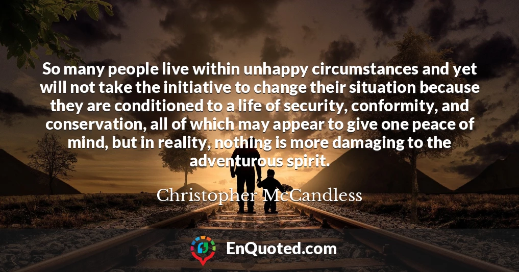 So many people live within unhappy circumstances and yet will not take the initiative to change their situation because they are conditioned to a life of security, conformity, and conservation, all of which may appear to give one peace of mind, but in reality, nothing is more damaging to the adventurous spirit.