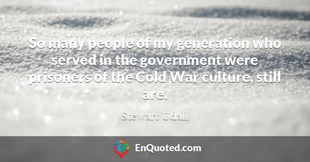 So many people of my generation who served in the government were prisoners of the Cold War culture, still are.
