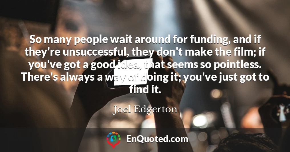 So many people wait around for funding, and if they're unsuccessful, they don't make the film; if you've got a good idea, that seems so pointless. There's always a way of doing it; you've just got to find it.