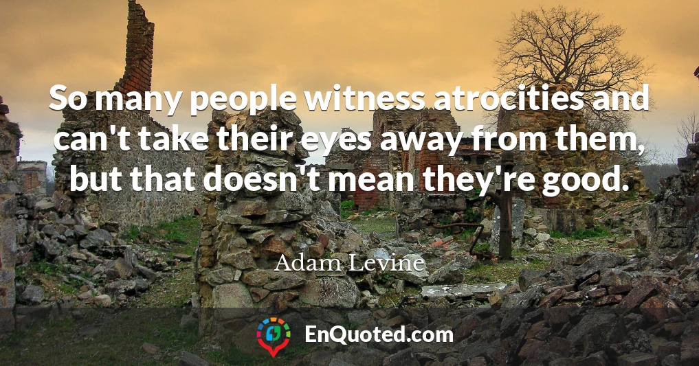 So many people witness atrocities and can't take their eyes away from them, but that doesn't mean they're good.