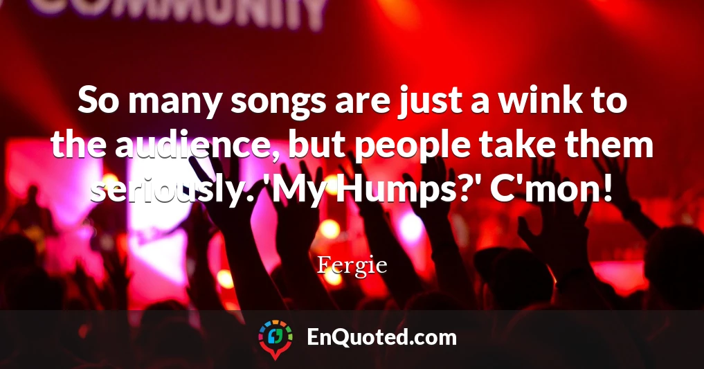So many songs are just a wink to the audience, but people take them seriously. 'My Humps?' C'mon!