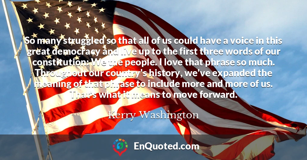 So many struggled so that all of us could have a voice in this great democracy and live up to the first three words of our constitution: We the people. I love that phrase so much. Throughout our country's history, we've expanded the meaning of that phrase to include more and more of us. That's what it means to move forward.