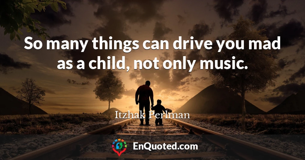 So many things can drive you mad as a child, not only music.
