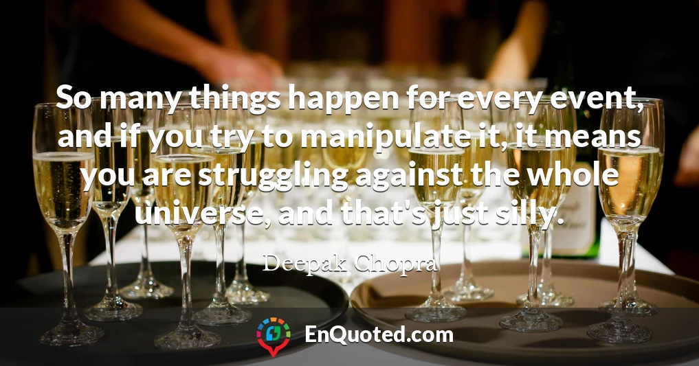 So many things happen for every event, and if you try to manipulate it, it means you are struggling against the whole universe, and that's just silly.