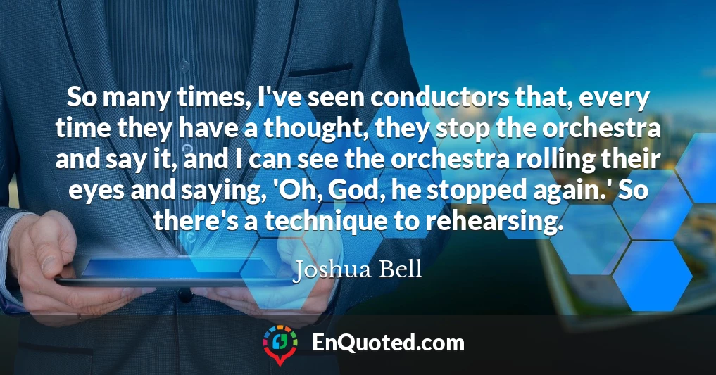 So many times, I've seen conductors that, every time they have a thought, they stop the orchestra and say it, and I can see the orchestra rolling their eyes and saying, 'Oh, God, he stopped again.' So there's a technique to rehearsing.