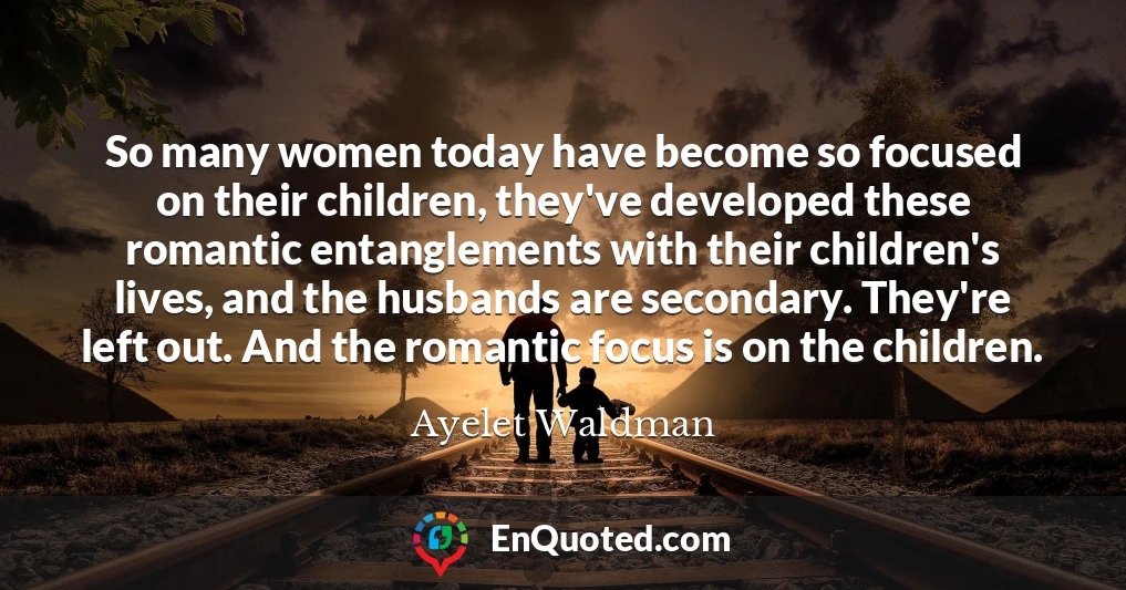 So many women today have become so focused on their children, they've developed these romantic entanglements with their children's lives, and the husbands are secondary. They're left out. And the romantic focus is on the children.
