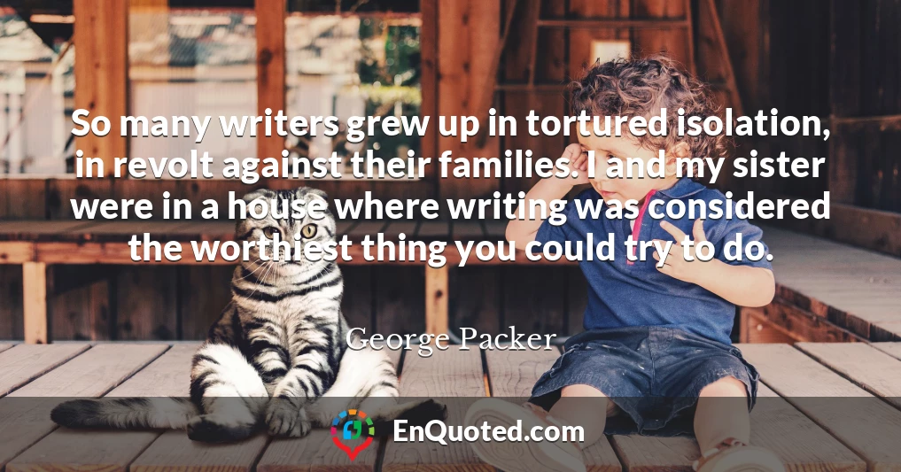 So many writers grew up in tortured isolation, in revolt against their families. I and my sister were in a house where writing was considered the worthiest thing you could try to do.