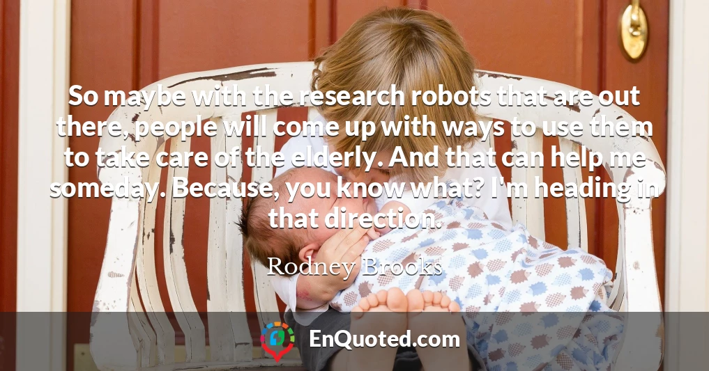So maybe with the research robots that are out there, people will come up with ways to use them to take care of the elderly. And that can help me someday. Because, you know what? I'm heading in that direction.