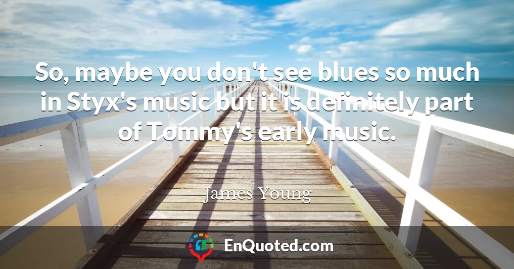 So, maybe you don't see blues so much in Styx's music but it is definitely part of Tommy's early music.