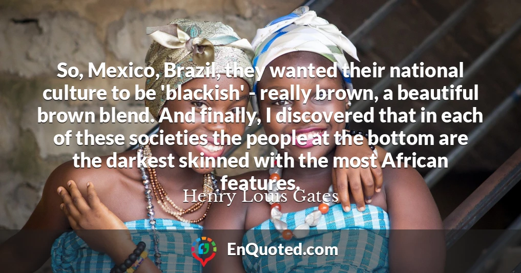 So, Mexico, Brazil, they wanted their national culture to be 'blackish' - really brown, a beautiful brown blend. And finally, I discovered that in each of these societies the people at the bottom are the darkest skinned with the most African features.