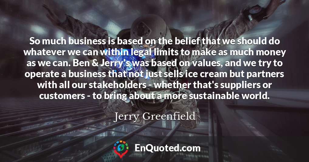 So much business is based on the belief that we should do whatever we can within legal limits to make as much money as we can. Ben & Jerry's was based on values, and we try to operate a business that not just sells ice cream but partners with all our stakeholders - whether that's suppliers or customers - to bring about a more sustainable world.