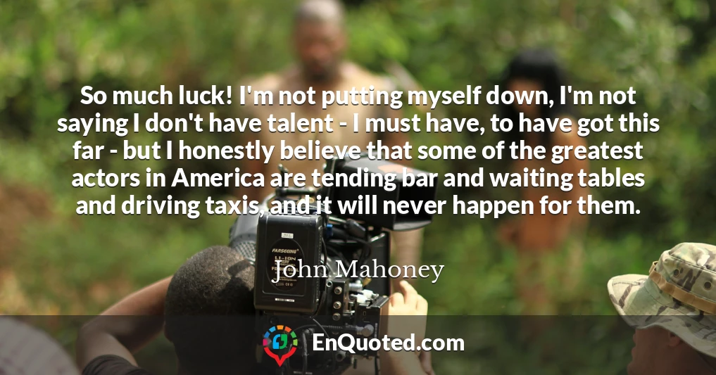 So much luck! I'm not putting myself down, I'm not saying I don't have talent - I must have, to have got this far - but I honestly believe that some of the greatest actors in America are tending bar and waiting tables and driving taxis, and it will never happen for them.