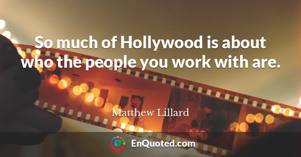 So much of Hollywood is about who the people you work with are.
